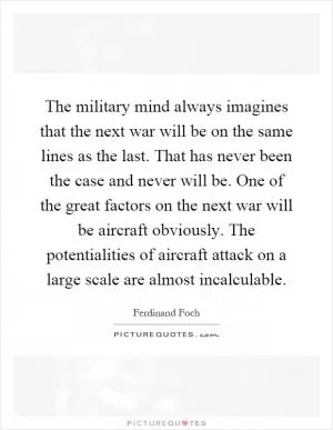 The military mind always imagines that the next war will be on the same lines as the last. That has never been the case and never will be. One of the great factors on the next war will be aircraft obviously. The potentialities of aircraft attack on a large scale are almost incalculable Picture Quote #1