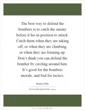 The best way to defend the bombers is to catch the enemy before it his in position to attack. Catch them when they are taking off, or when they are climbing, or when they are forming up. Don’t think you can defend the bomber by circling around him. It’s good for the bombers morale, and bad for tactics Picture Quote #1