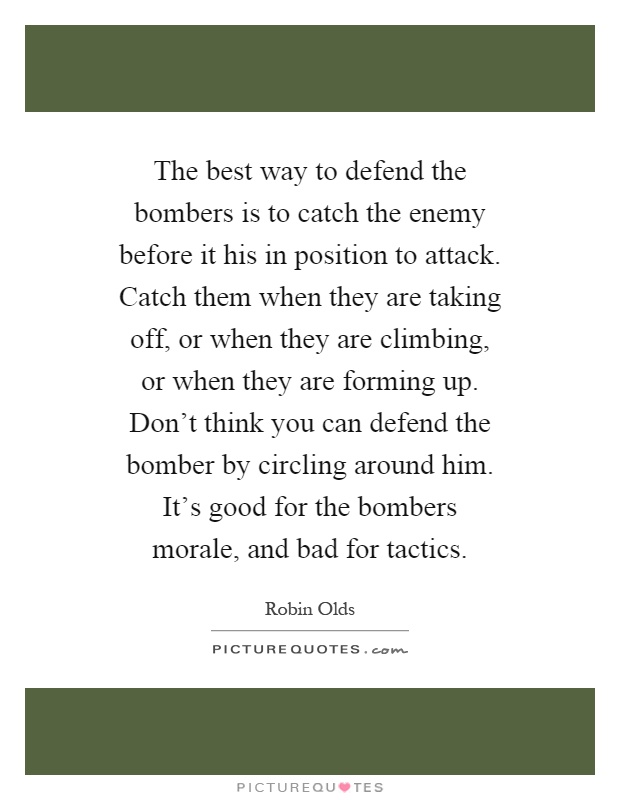 The best way to defend the bombers is to catch the enemy before it his in position to attack. Catch them when they are taking off, or when they are climbing, or when they are forming up. Don't think you can defend the bomber by circling around him. It's good for the bombers morale, and bad for tactics Picture Quote #1