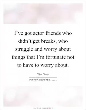 I’ve got actor friends who didn’t get breaks, who struggle and worry about things that I’m fortunate not to have to worry about Picture Quote #1