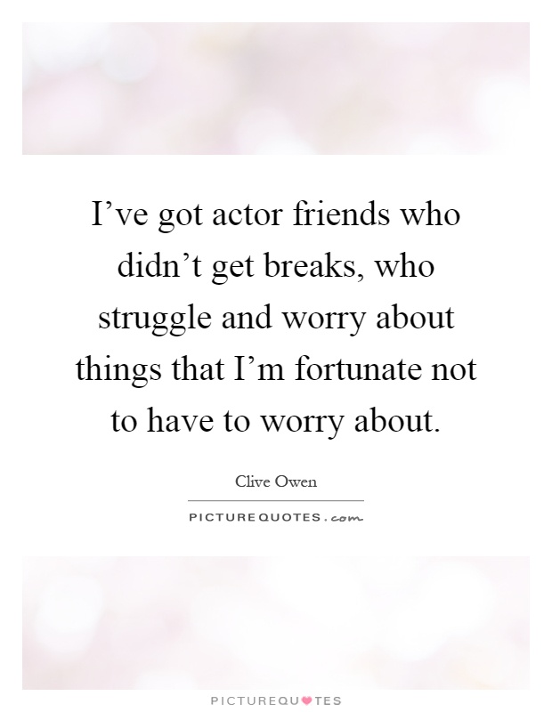 I've got actor friends who didn't get breaks, who struggle and worry about things that I'm fortunate not to have to worry about Picture Quote #1