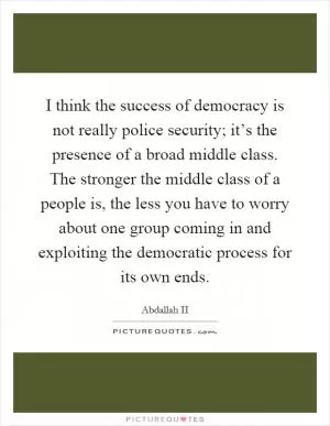 I think the success of democracy is not really police security; it’s the presence of a broad middle class. The stronger the middle class of a people is, the less you have to worry about one group coming in and exploiting the democratic process for its own ends Picture Quote #1