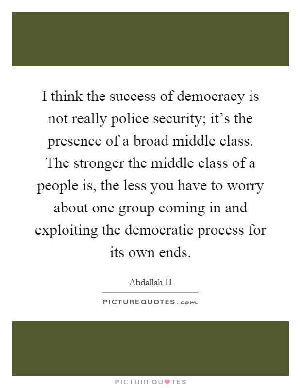 I think the success of democracy is not really police security; it's the presence of a broad middle class. The stronger the middle class of a people is, the less you have to worry about one group coming in and exploiting the democratic process for its own ends Picture Quote #1