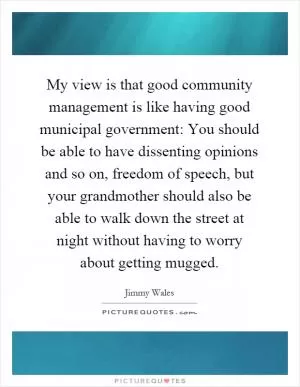 My view is that good community management is like having good municipal government: You should be able to have dissenting opinions and so on, freedom of speech, but your grandmother should also be able to walk down the street at night without having to worry about getting mugged Picture Quote #1