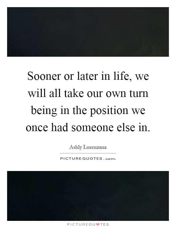 Sooner or later in life, we will all take our own turn being in the position we once had someone else in Picture Quote #1