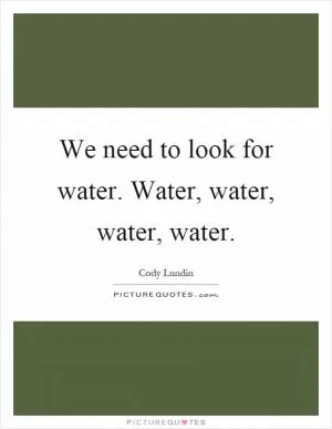 We need to look for water. Water, water, water, water Picture Quote #1