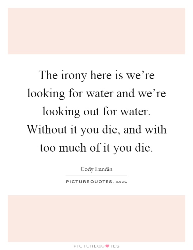 The irony here is we're looking for water and we're looking out for water. Without it you die, and with too much of it you die Picture Quote #1