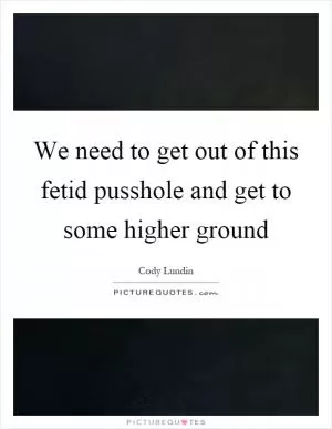 We need to get out of this fetid pusshole and get to some higher ground Picture Quote #1