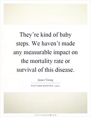 They’re kind of baby steps. We haven’t made any measurable impact on the mortality rate or survival of this disease Picture Quote #1