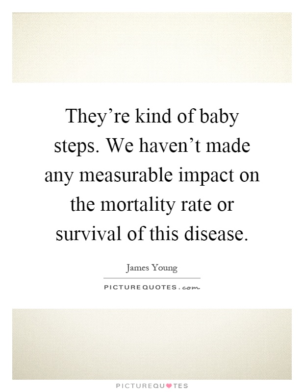 They're kind of baby steps. We haven't made any measurable impact on the mortality rate or survival of this disease Picture Quote #1