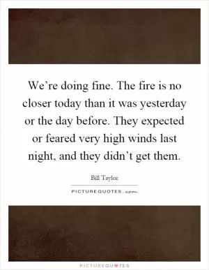 We’re doing fine. The fire is no closer today than it was yesterday or the day before. They expected or feared very high winds last night, and they didn’t get them Picture Quote #1
