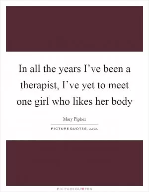 In all the years I’ve been a therapist, I’ve yet to meet one girl who likes her body Picture Quote #1