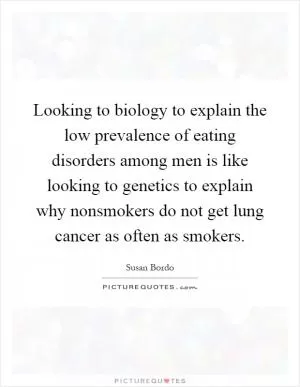 Looking to biology to explain the low prevalence of eating disorders among men is like looking to genetics to explain why nonsmokers do not get lung cancer as often as smokers Picture Quote #1