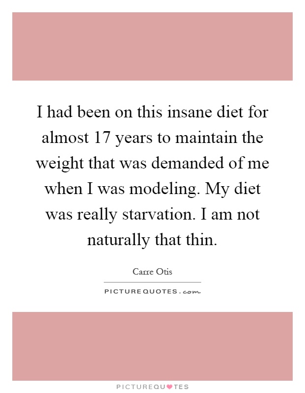 I had been on this insane diet for almost 17 years to maintain the weight that was demanded of me when I was modeling. My diet was really starvation. I am not naturally that thin Picture Quote #1