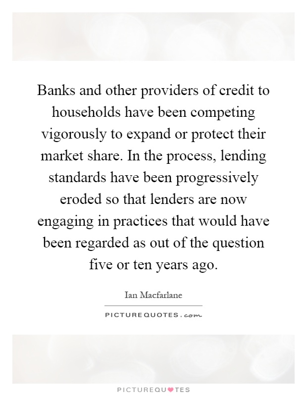 Banks and other providers of credit to households have been competing vigorously to expand or protect their market share. In the process, lending standards have been progressively eroded so that lenders are now engaging in practices that would have been regarded as out of the question five or ten years ago Picture Quote #1