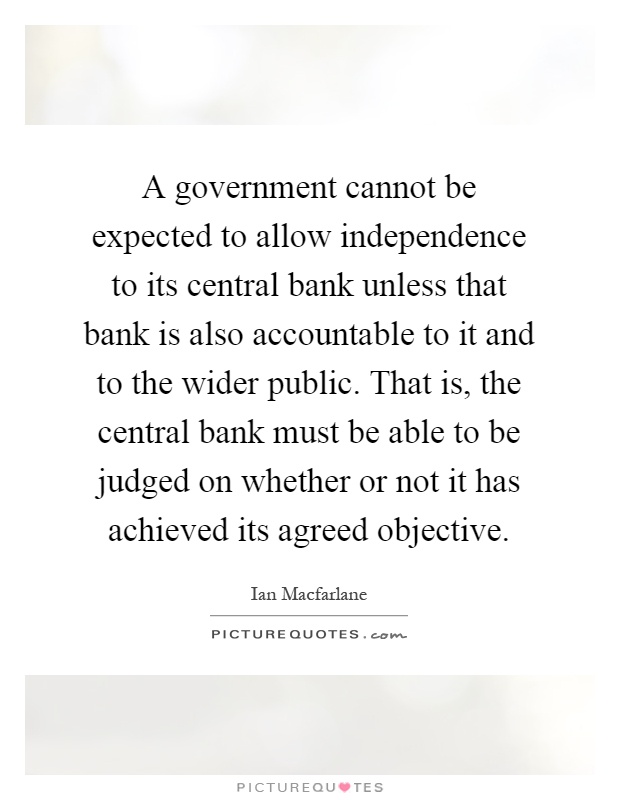 A government cannot be expected to allow independence to its central bank unless that bank is also accountable to it and to the wider public. That is, the central bank must be able to be judged on whether or not it has achieved its agreed objective Picture Quote #1