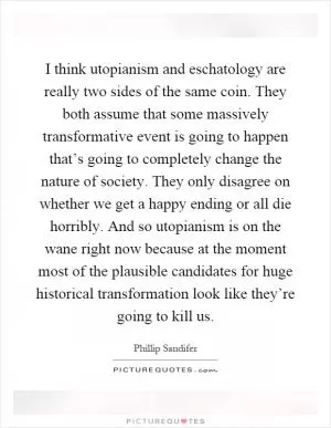 I think utopianism and eschatology are really two sides of the same coin. They both assume that some massively transformative event is going to happen that’s going to completely change the nature of society. They only disagree on whether we get a happy ending or all die horribly. And so utopianism is on the wane right now because at the moment most of the plausible candidates for huge historical transformation look like they’re going to kill us Picture Quote #1
