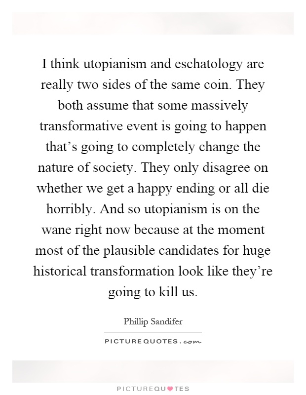 I think utopianism and eschatology are really two sides of the same coin. They both assume that some massively transformative event is going to happen that's going to completely change the nature of society. They only disagree on whether we get a happy ending or all die horribly. And so utopianism is on the wane right now because at the moment most of the plausible candidates for huge historical transformation look like they're going to kill us Picture Quote #1