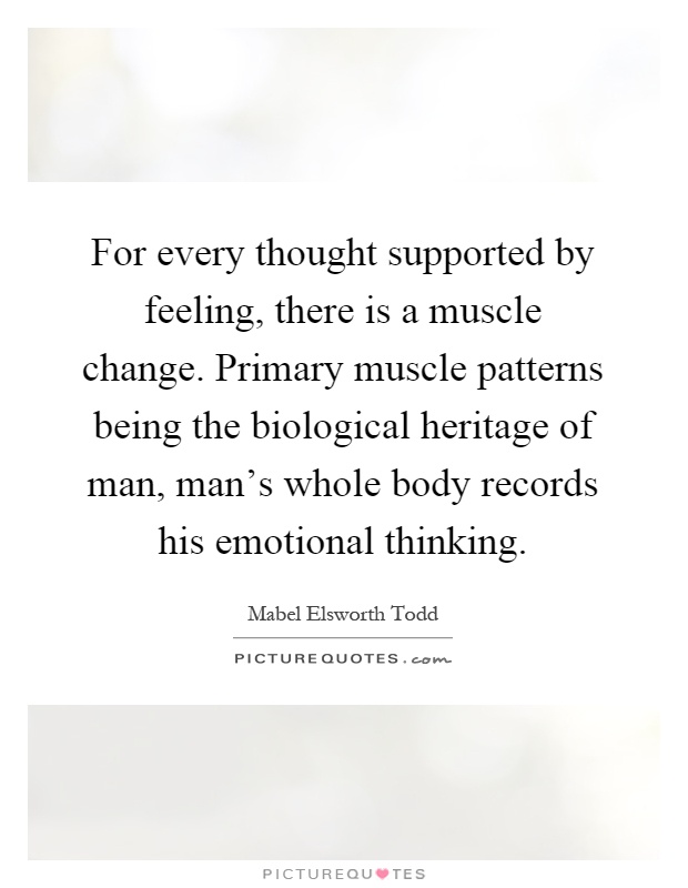 For every thought supported by feeling, there is a muscle change. Primary muscle patterns being the biological heritage of man, man's whole body records his emotional thinking Picture Quote #1