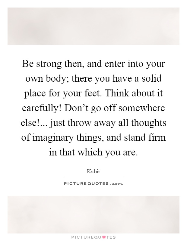 Be strong then, and enter into your own body; there you have a solid place for your feet. Think about it carefully! Don't go off somewhere else!... just throw away all thoughts of imaginary things, and stand firm in that which you are Picture Quote #1