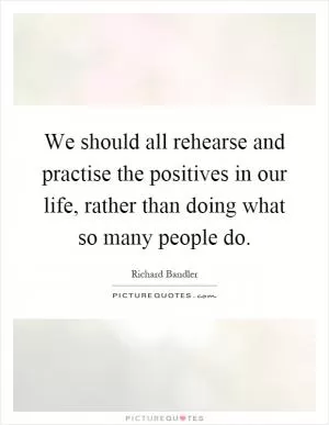 We should all rehearse and practise the positives in our life, rather than doing what so many people do Picture Quote #1