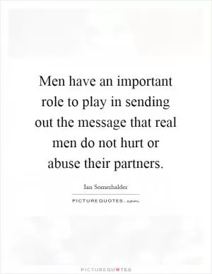 Men have an important role to play in sending out the message that real men do not hurt or abuse their partners Picture Quote #1
