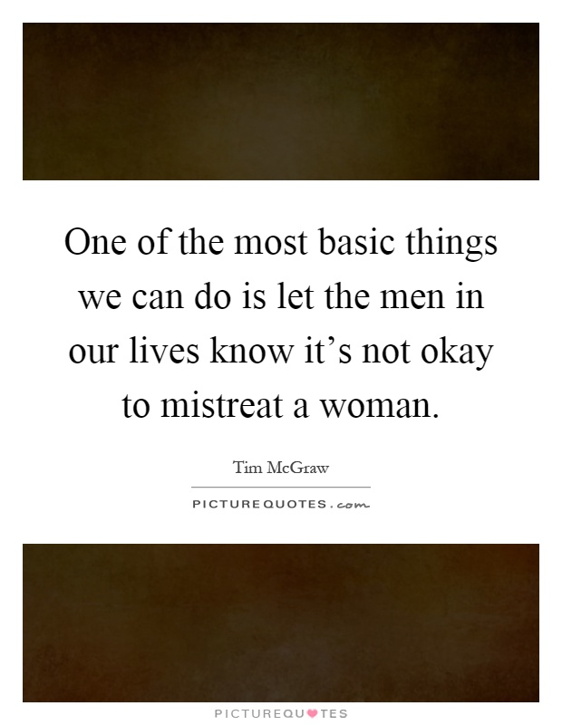 One of the most basic things we can do is let the men in our lives know it's not okay to mistreat a woman Picture Quote #1