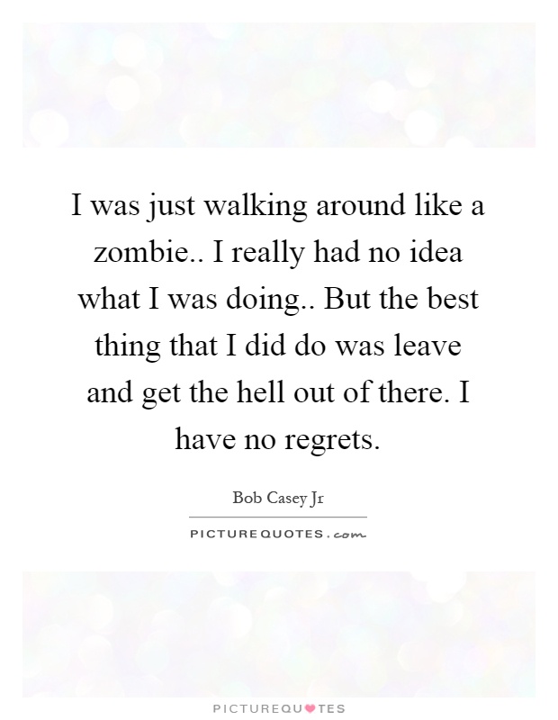 I was just walking around like a zombie.. I really had no idea what I was doing.. But the best thing that I did do was leave and get the hell out of there. I have no regrets Picture Quote #1
