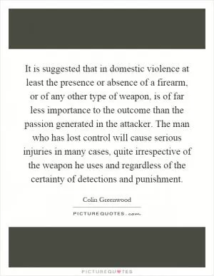 It is suggested that in domestic violence at least the presence or absence of a firearm, or of any other type of weapon, is of far less importance to the outcome than the passion generated in the attacker. The man who has lost control will cause serious injuries in many cases, quite irrespective of the weapon he uses and regardless of the certainty of detections and punishment Picture Quote #1