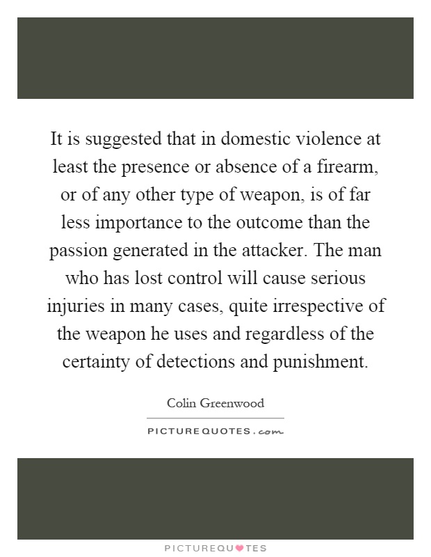 It is suggested that in domestic violence at least the presence or absence of a firearm, or of any other type of weapon, is of far less importance to the outcome than the passion generated in the attacker. The man who has lost control will cause serious injuries in many cases, quite irrespective of the weapon he uses and regardless of the certainty of detections and punishment Picture Quote #1