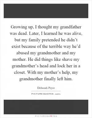 Growing up, I thought my grandfather was dead. Later, I learned he was alive, but my family pretended he didn’t exist because of the terrible way he’d abused my grandmother and my mother. He did things like shave my grandmother’s head and lock her in a closet. With my mother’s help, my grandmother finally left him Picture Quote #1