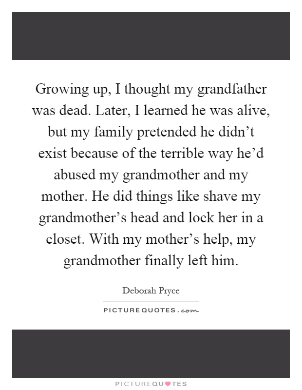 Growing up, I thought my grandfather was dead. Later, I learned he was alive, but my family pretended he didn't exist because of the terrible way he'd abused my grandmother and my mother. He did things like shave my grandmother's head and lock her in a closet. With my mother's help, my grandmother finally left him Picture Quote #1