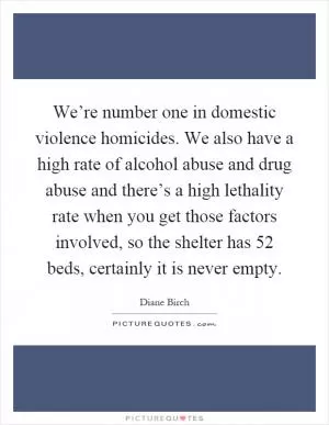 We’re number one in domestic violence homicides. We also have a high rate of alcohol abuse and drug abuse and there’s a high lethality rate when you get those factors involved, so the shelter has 52 beds, certainly it is never empty Picture Quote #1