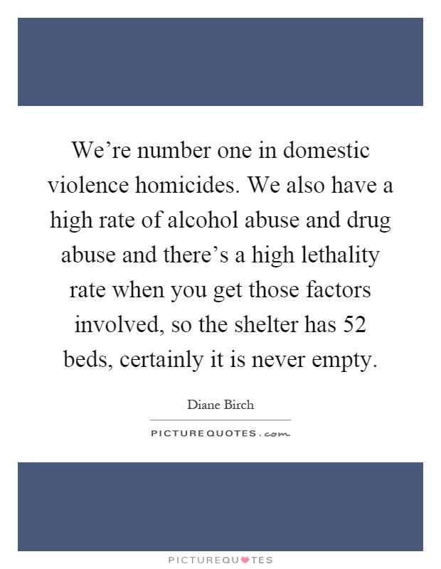 We're number one in domestic violence homicides. We also have a high rate of alcohol abuse and drug abuse and there's a high lethality rate when you get those factors involved, so the shelter has 52 beds, certainly it is never empty Picture Quote #1