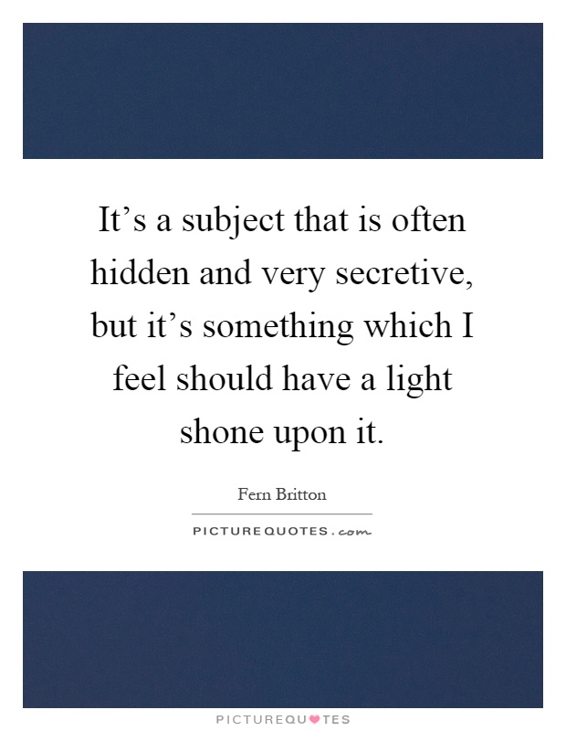 It's a subject that is often hidden and very secretive, but it's something which I feel should have a light shone upon it Picture Quote #1