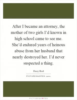 After I became an attorney, the mother of two girls I’d known in high school came to see me. She’d endured years of heinous abuse from her husband that nearly destroyed her. I’d never suspected a thing Picture Quote #1