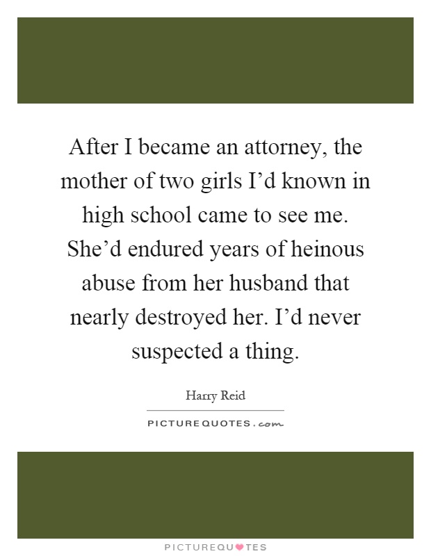 After I became an attorney, the mother of two girls I'd known in high school came to see me. She'd endured years of heinous abuse from her husband that nearly destroyed her. I'd never suspected a thing Picture Quote #1