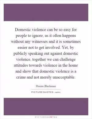 Domestic violence can be so easy for people to ignore, as it often happens without any witnesses and it is sometimes easier not to get involved. Yet, by publicly speaking out against domestic violence, together we can challenge attitudes towards violence in the home and show that domestic violence is a crime and not merely unacceptable Picture Quote #1