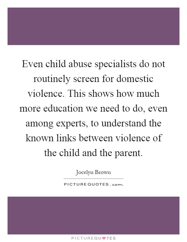 Even child abuse specialists do not routinely screen for domestic violence. This shows how much more education we need to do, even among experts, to understand the known links between violence of the child and the parent Picture Quote #1