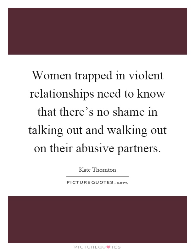 Women trapped in violent relationships need to know that there’s no shame in talking out and walking out on their abusive partners Picture Quote #1