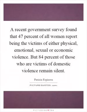 A recent government survey found that 47 percent of all women report being the victims of either physical, emotional, sexual or economic violence. But 84 percent of those who are victims of domestic violence remain silent Picture Quote #1