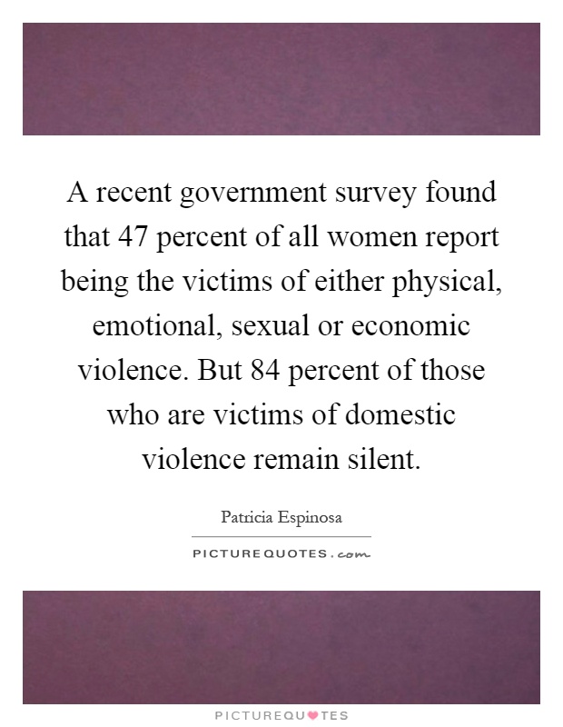 A recent government survey found that 47 percent of all women report being the victims of either physical, emotional, sexual or economic violence. But 84 percent of those who are victims of domestic violence remain silent Picture Quote #1