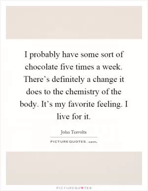 I probably have some sort of chocolate five times a week. There’s definitely a change it does to the chemistry of the body. It’s my favorite feeling. I live for it Picture Quote #1