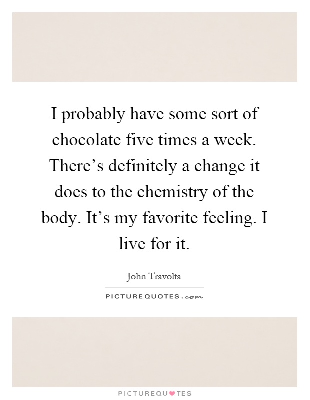 I probably have some sort of chocolate five times a week. There's definitely a change it does to the chemistry of the body. It's my favorite feeling. I live for it Picture Quote #1