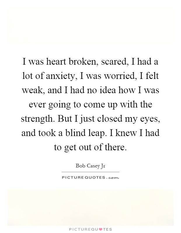 I was heart broken, scared, I had a lot of anxiety, I was worried, I felt weak, and I had no idea how I was ever going to come up with the strength. But I just closed my eyes, and took a blind leap. I knew I had to get out of there Picture Quote #1
