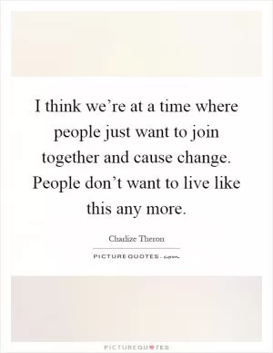 I think we’re at a time where people just want to join together and cause change. People don’t want to live like this any more Picture Quote #1