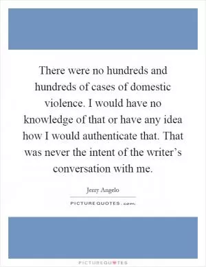 There were no hundreds and hundreds of cases of domestic violence. I would have no knowledge of that or have any idea how I would authenticate that. That was never the intent of the writer’s conversation with me Picture Quote #1