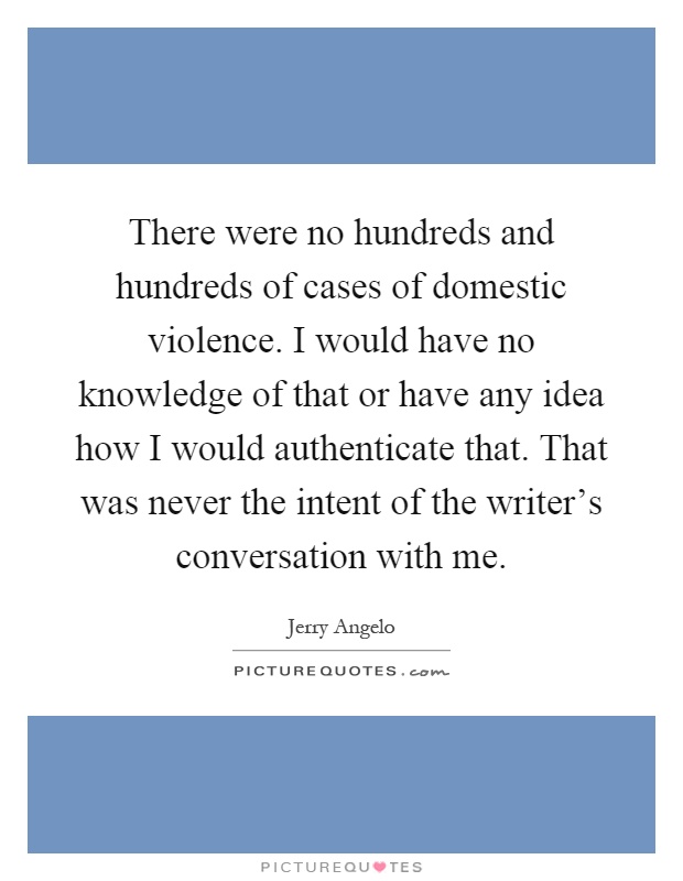 There were no hundreds and hundreds of cases of domestic violence. I would have no knowledge of that or have any idea how I would authenticate that. That was never the intent of the writer's conversation with me Picture Quote #1