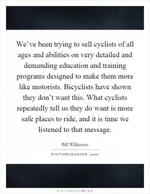 We’ve been trying to sell cyclists of all ages and abilities on very detailed and demanding education and training programs designed to make them more like motorists. Bicyclists have shown they don’t want this. What cyclists repeatedly tell us they do want is more safe places to ride, and it is time we listened to that message Picture Quote #1