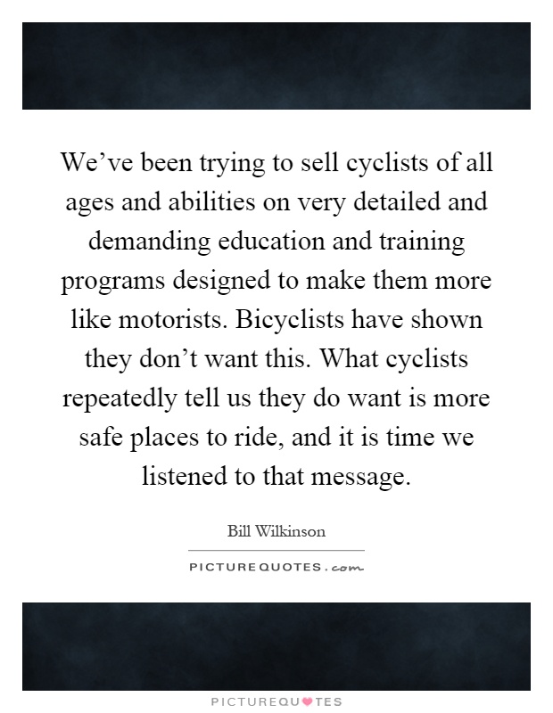 We've been trying to sell cyclists of all ages and abilities on very detailed and demanding education and training programs designed to make them more like motorists. Bicyclists have shown they don't want this. What cyclists repeatedly tell us they do want is more safe places to ride, and it is time we listened to that message Picture Quote #1